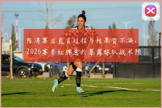 陈涛赛后直言过程与结果皆不满，2026赛季红牌意外暴露球队战术预案短板