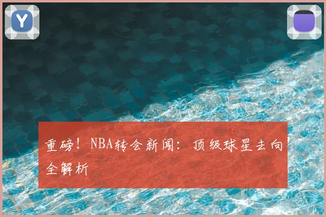重磅!NBA转会新闻:顶级球星去向全解析