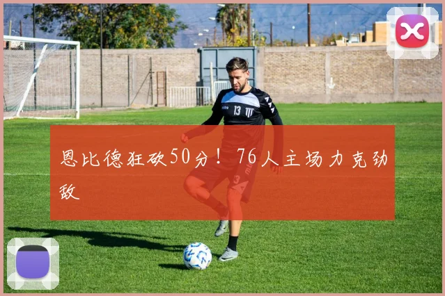 恩比德狂砍50分！76人主场力克劲敌