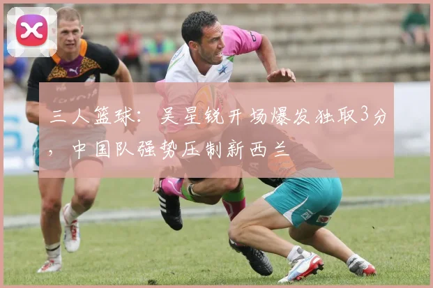 三人篮球：吴星锐开场爆发独取3分，中国队强势压制新西兰