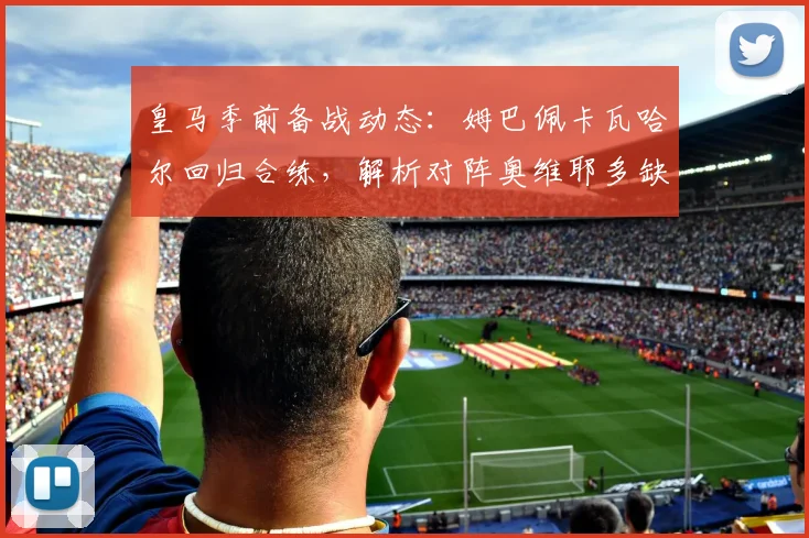 皇马季前备战动态：姆巴佩卡瓦哈尔回归合练，解析对阵奥维耶多缺席球员名单