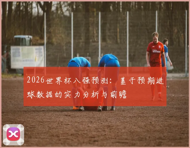 2026世界杯八强预测：基于预期进球数据的实力分析与前瞻