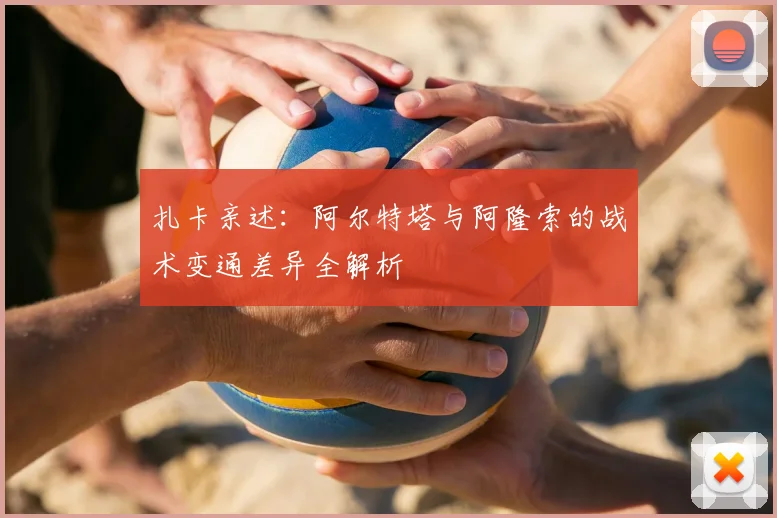 扎卡亲述：阿尔特塔与阿隆索的战术变通差异全解析