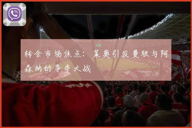 转会市场焦点:莱奥引发曼联与阿森纳的争夺大战