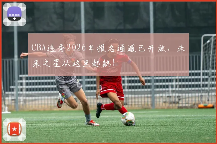 CBA选秀2026年报名通道已开放，未来之星从这里起航！