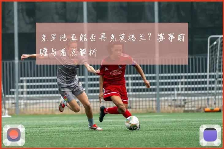克罗地亚能否再克英格兰？赛事前瞻与看点解析