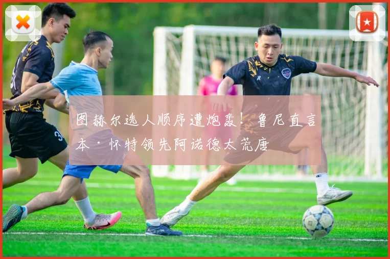 图赫尔选人顺序遭炮轰！鲁尼直言本·怀特领先阿诺德太荒唐