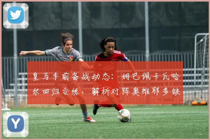 皇马季前备战动态：姆巴佩卡瓦哈尔回归合练，解析对阵奥维耶多缺席球员名单