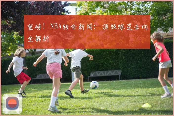 重磅!NBA转会新闻:顶级球星去向全解析