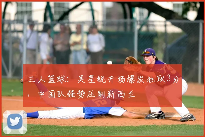 三人篮球：吴星锐开场爆发独取3分，中国队强势压制新西兰