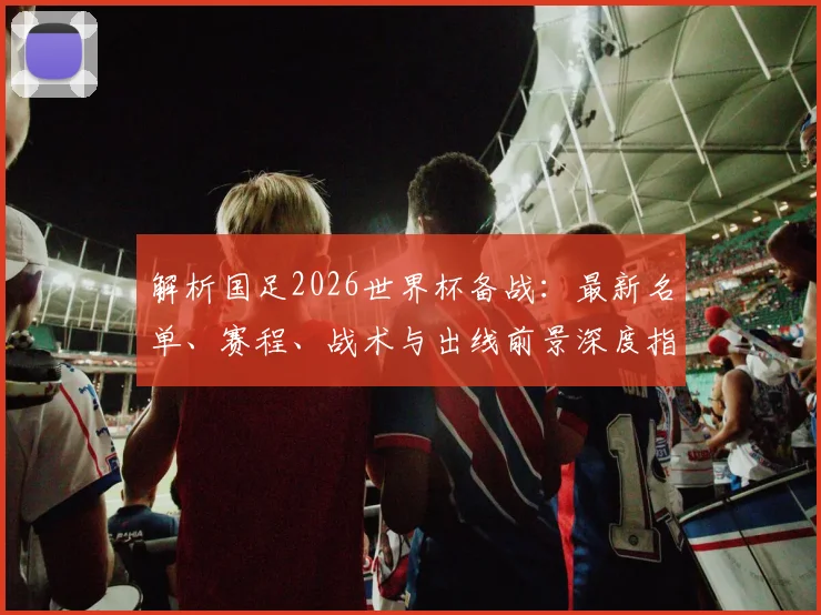 解析国足2026世界杯备战：最新名单、赛程、战术与出线前景深度指南